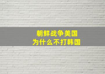 朝鲜战争美国为什么不打韩国