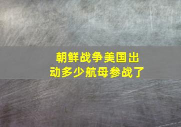 朝鲜战争美国出动多少航母参战了