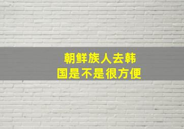 朝鲜族人去韩国是不是很方便