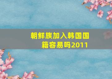 朝鲜族加入韩国国籍容易吗2011