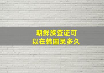 朝鲜族签证可以在韩国呆多久