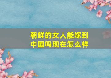 朝鲜的女人能嫁到中国吗现在怎么样