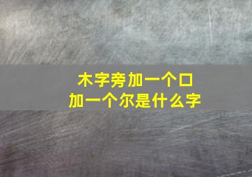 木字旁加一个口加一个尔是什么字