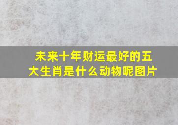 未来十年财运最好的五大生肖是什么动物呢图片