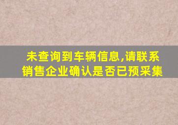 未查询到车辆信息,请联系销售企业确认是否已预采集