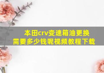 本田crv变速箱油更换需要多少钱呢视频教程下载