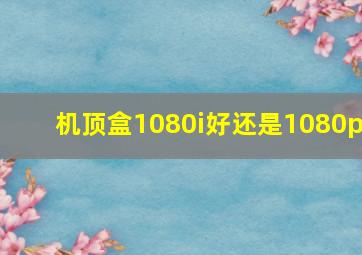 机顶盒1080i好还是1080p