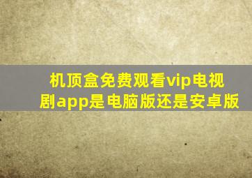 机顶盒免费观看vip电视剧app是电脑版还是安卓版