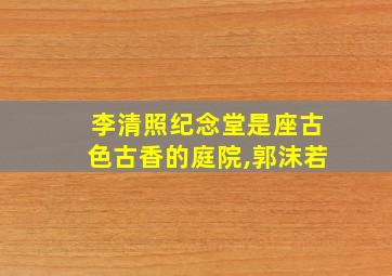 李清照纪念堂是座古色古香的庭院,郭沫若