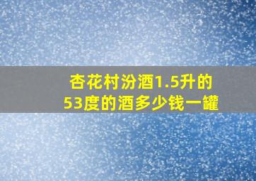 杏花村汾酒1.5升的53度的酒多少钱一罐