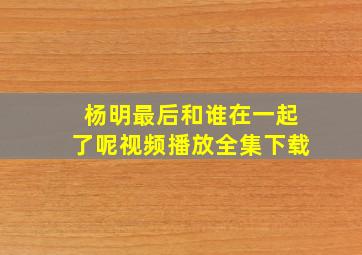 杨明最后和谁在一起了呢视频播放全集下载