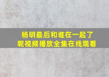 杨明最后和谁在一起了呢视频播放全集在线观看