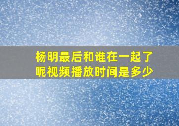 杨明最后和谁在一起了呢视频播放时间是多少