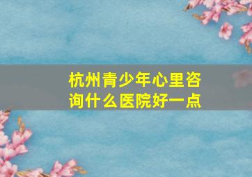 杭州青少年心里咨询什么医院好一点