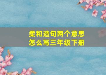 柔和造句两个意思怎么写三年级下册