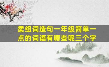 柔组词造句一年级简单一点的词语有哪些呢三个字