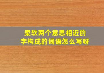 柔软两个意思相近的字构成的词语怎么写呀