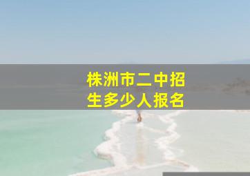 株洲市二中招生多少人报名