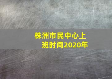 株洲市民中心上班时间2020年