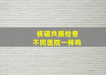 核磁共振检查不同医院一样吗