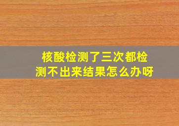 核酸检测了三次都检测不出来结果怎么办呀