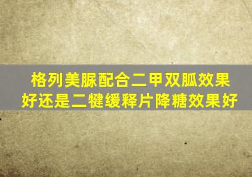 格列美脲配合二甲双胍效果好还是二犍缓释片降糖效果好