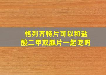 格列齐特片可以和盐酸二甲双胍片一起吃吗