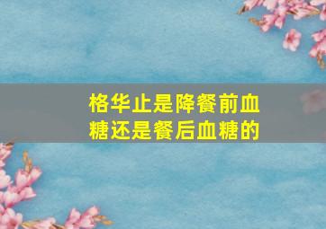 格华止是降餐前血糖还是餐后血糖的