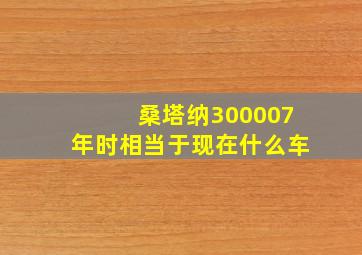 桑塔纳300007年时相当于现在什么车