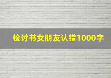 检讨书女朋友认错1000字