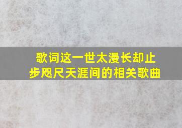 歌词这一世太漫长却止步咫尺天涯间的相关歌曲