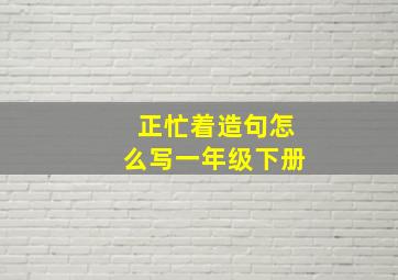 正忙着造句怎么写一年级下册