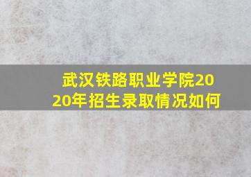 武汉铁路职业学院2020年招生录取情况如何