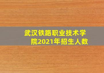 武汉铁路职业技术学院2021年招生人数