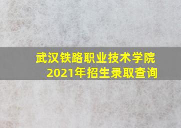 武汉铁路职业技术学院2021年招生录取查询