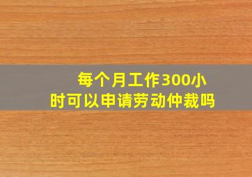 每个月工作300小时可以申请劳动仲裁吗