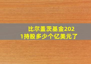 比尔盖茨基金2021持股多少个亿美元了