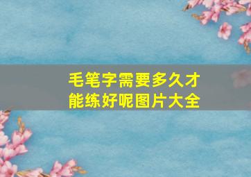 毛笔字需要多久才能练好呢图片大全