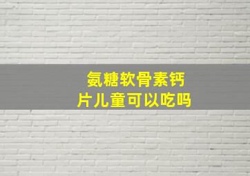 氨糖软骨素钙片儿童可以吃吗