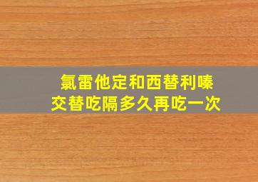 氯雷他定和西替利嗪交替吃隔多久再吃一次