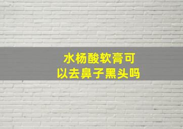 水杨酸软膏可以去鼻子黑头吗