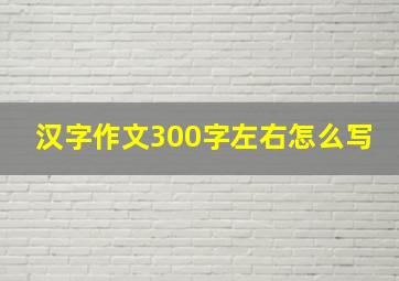 汉字作文300字左右怎么写