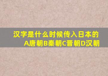 汉字是什么时候传入日本的A唐朝B秦朝C晋朝D汉朝