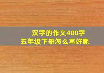 汉字的作文400字五年级下册怎么写好呢