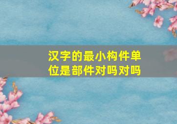 汉字的最小构件单位是部件对吗对吗