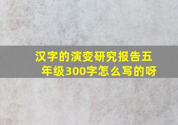 汉字的演变研究报告五年级300字怎么写的呀