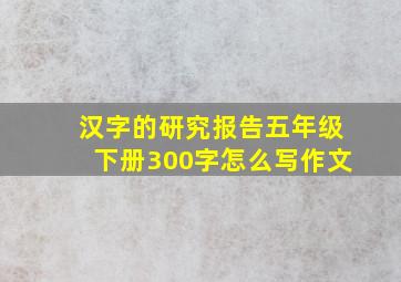 汉字的研究报告五年级下册300字怎么写作文