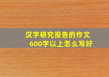 汉字研究报告的作文600字以上怎么写好