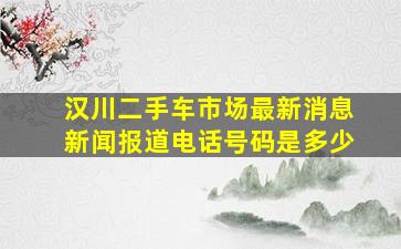 汉川二手车市场最新消息新闻报道电话号码是多少