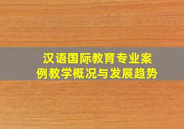 汉语国际教育专业案例教学概况与发展趋势